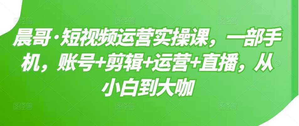 晨哥·短视频运营实操课，一部手机，账号+剪辑+运营+直播，从小白到大咖-好资源库