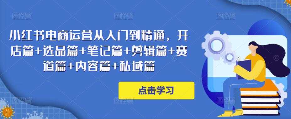 小红书电商运营从入门到精通，开店篇+选品篇+笔记篇+剪辑篇+赛道篇+内容篇+私域篇-好资源库