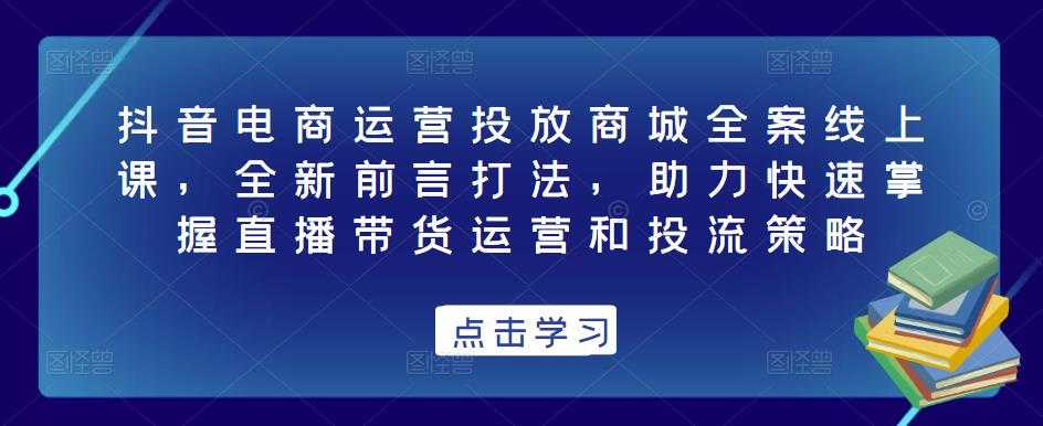 抖音电商运营投放商城全案线上课，全新前言打法，助力快速掌握直播带货运营和投流策略-好资源库