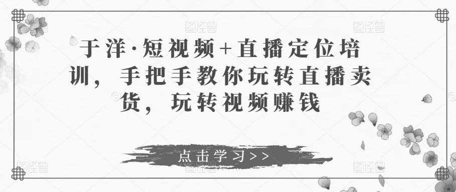 于洋·短视频+直播定位培训，手把手教你玩转直播卖货，玩转视频赚钱-好资源库